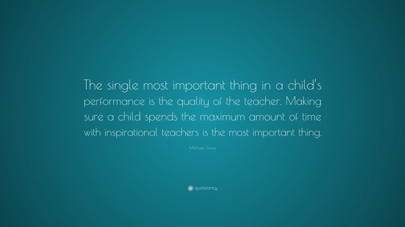 Michael Gove Quote: “The single most important thing in a child’s performance is the quality of the teacher. Making sure a child spends the maximum amount of time with inspirational teachers is the most important thing.”