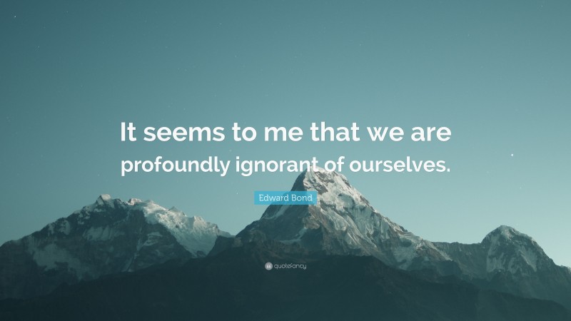 Edward Bond Quote: “It seems to me that we are profoundly ignorant of ourselves.”