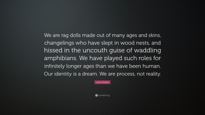 Loren Eiseley Quote: “We are rag dolls made out of many ages and skins, changelings who have slept in wood nests, and hissed in the uncouth guise of waddling amphibians. We have played such roles for infinitely longer ages than we have been human. Our identity is a dream. We are process, not reality.”