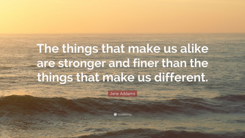 Jane Addams Quote: “The things that make us alike are stronger and finer than the things that make us different.”