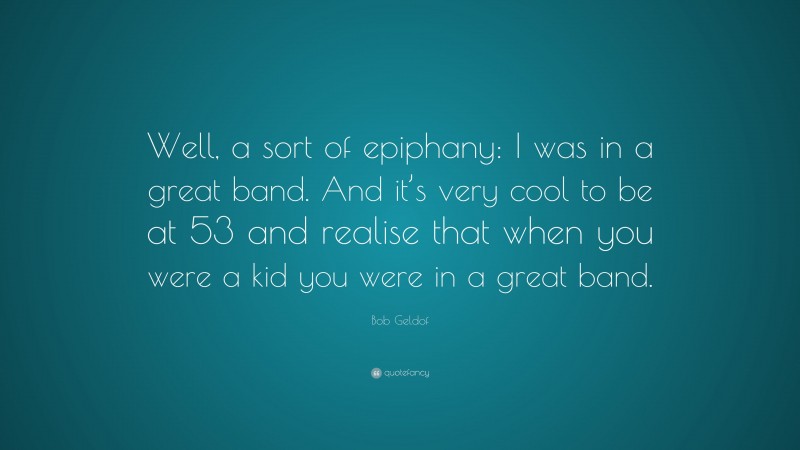 Bob Geldof Quote: “Well, a sort of epiphany: I was in a great band. And it’s very cool to be at 53 and realise that when you were a kid you were in a great band.”