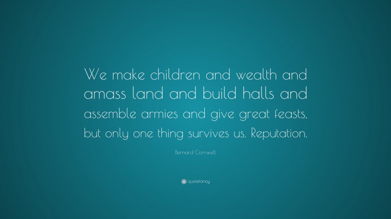 Bernard Cornwell Quote: “We make children and wealth and amass land and build halls and assemble armies and give great feasts, but only one thing survives us. Reputation.”