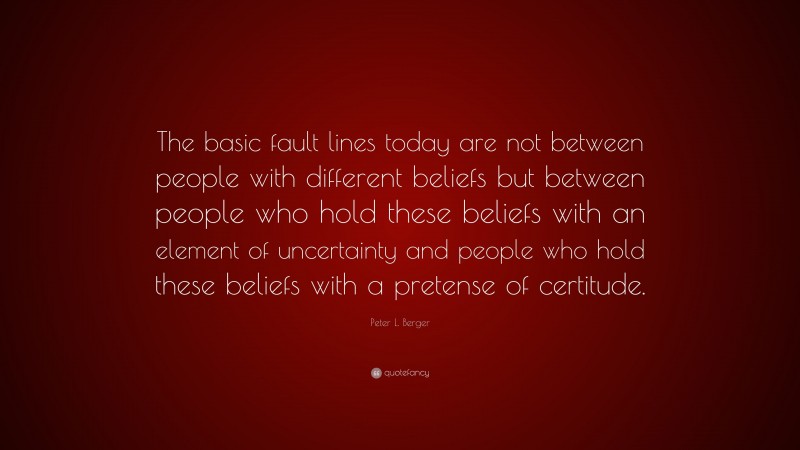 Peter L. Berger Quote: “The basic fault lines today are not between people with different beliefs but between people who hold these beliefs with an element of uncertainty and people who hold these beliefs with a pretense of certitude.”