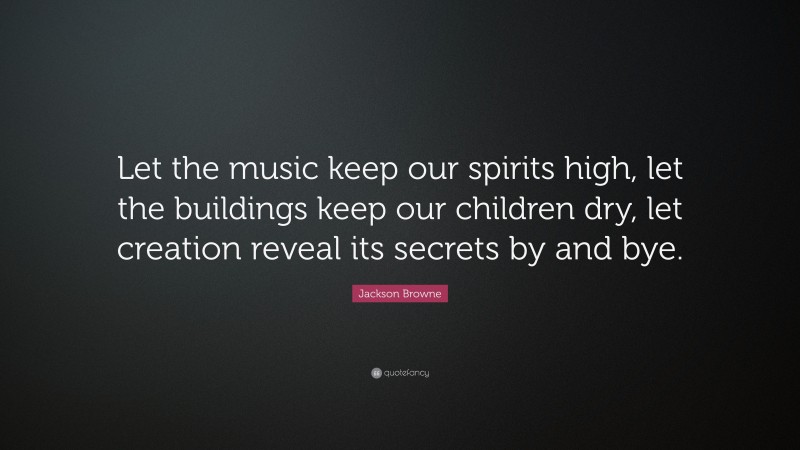 Jackson Browne Quote: “Let the music keep our spirits high, let the buildings keep our children dry, let creation reveal its secrets by and bye.”