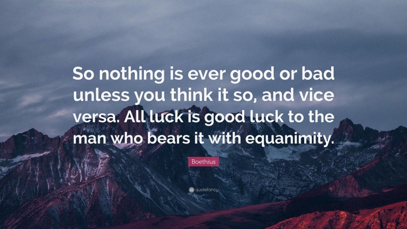 Boethius Quote: “So nothing is ever good or bad unless you think it so, and vice versa. All luck is good luck to the man who bears it with equanimity.”