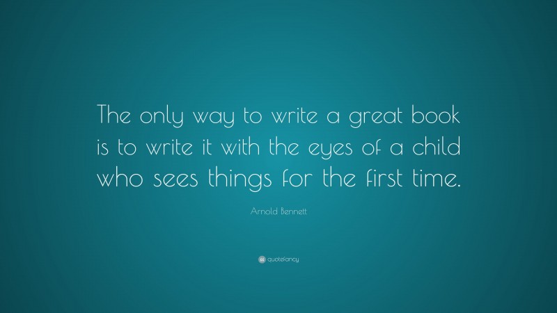 Arnold Bennett Quote: “The only way to write a great book is to write it with the eyes of a child who sees things for the first time.”