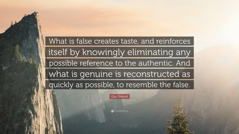 Guy Debord Quote: “What is false creates taste, and reinforces itself by knowingly eliminating any possible reference to the authentic. And what is genuine is reconstructed as quickly as possible, to resemble the false.”
