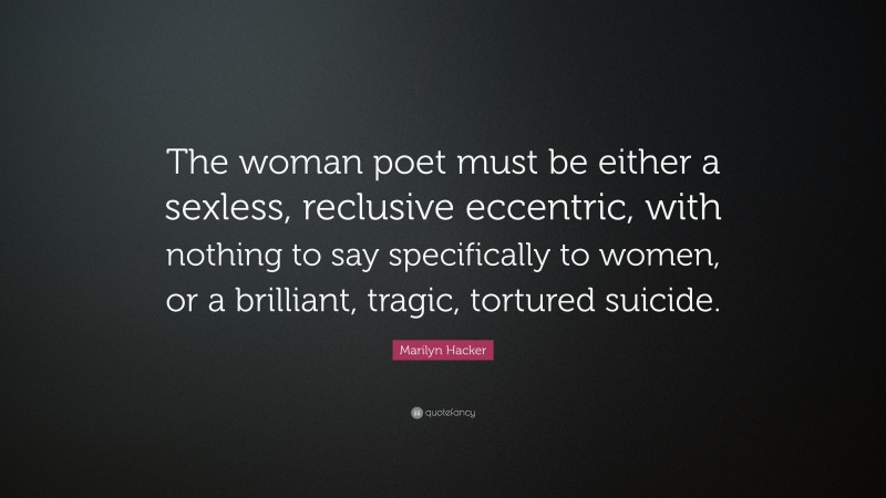 Marilyn Hacker Quote: “The woman poet must be either a sexless, reclusive eccentric, with nothing to say specifically to women, or a brilliant, tragic, tortured suicide.”