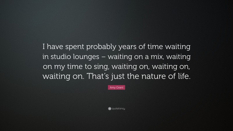 Amy Grant Quote: “I have spent probably years of time waiting in studio lounges – waiting on a mix, waiting on my time to sing, waiting on, waiting on, waiting on. That’s just the nature of life.”