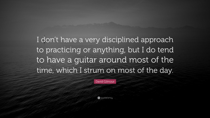David Gilmour Quote: “I don’t have a very disciplined approach to practicing or anything, but I do tend to have a guitar around most of the time, which I strum on most of the day.”