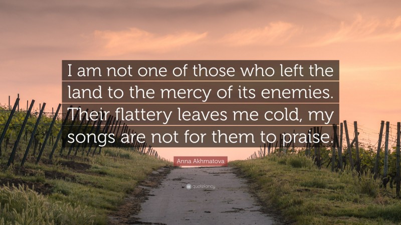 Anna Akhmatova Quote: “I am not one of those who left the land to the mercy of its enemies. Their flattery leaves me cold, my songs are not for them to praise.”
