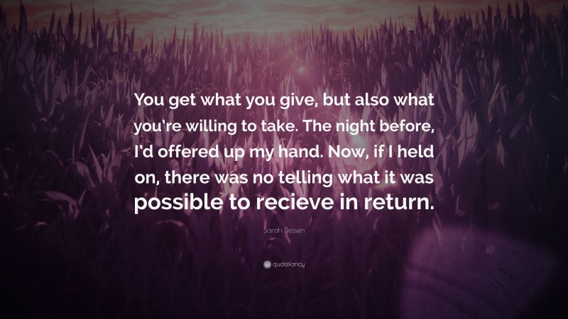 Sarah Dessen Quote: “You get what you give, but also what you’re willing to take. The night before, I’d offered up my hand. Now, if I held on, there was no telling what it was possible to recieve in return.”