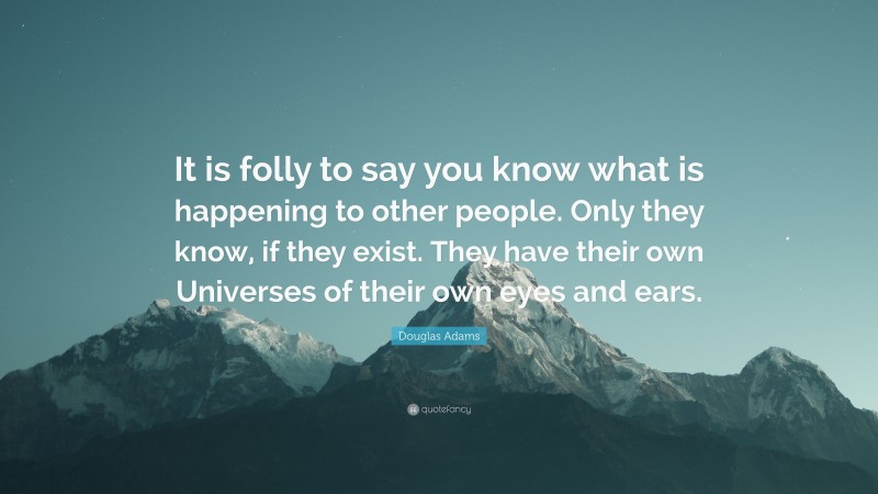 Douglas Adams Quote: “It is folly to say you know what is happening to other people. Only they know, if they exist. They have their own Universes of their own eyes and ears.”