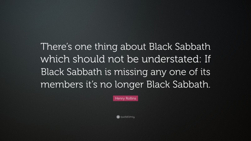 Henry Rollins Quote: “There’s one thing about Black Sabbath which should not be understated: If Black Sabbath is missing any one of its members it’s no longer Black Sabbath.”