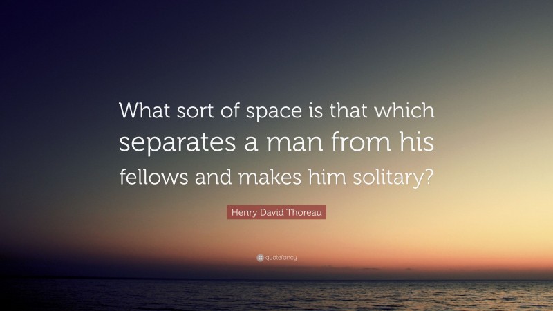 Henry David Thoreau Quote: “What sort of space is that which separates a man from his fellows and makes him solitary?”