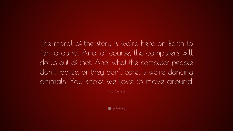 Kurt Vonnegut Quote: “The moral of the story is we’re here on Earth to fart around. And, of course, the computers will do us out of that. And, what the computer people don’t realize, or they don’t care, is we’re dancing animals. You know, we love to move around.”