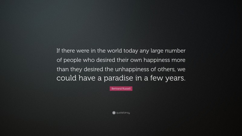 Bertrand Russell Quote: “If there were in the world today any large number of people who desired their own happiness more than they desired the unhappiness of others, we could have a paradise in a few years.”
