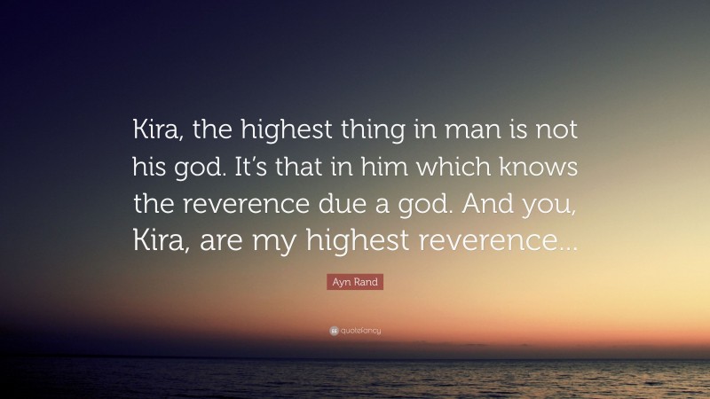 Ayn Rand Quote: “Kira, the highest thing in man is not his god. It’s that in him which knows the reverence due a god. And you, Kira, are my highest reverence...”