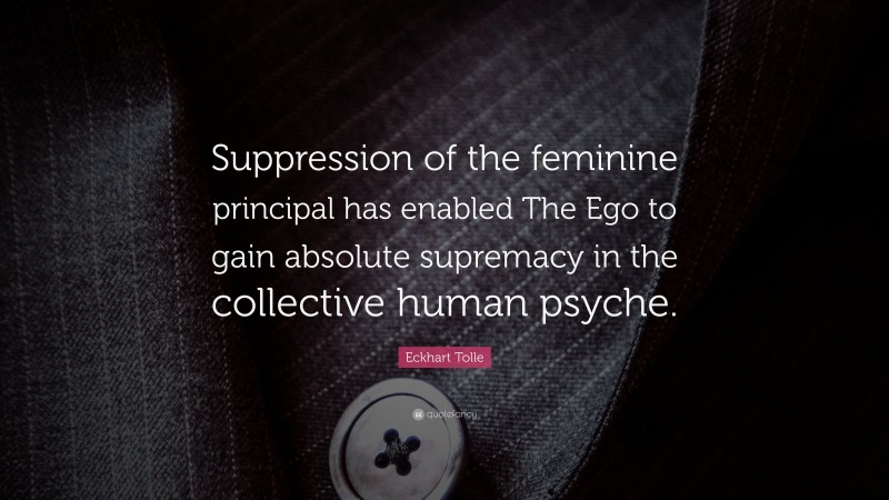 Eckhart Tolle Quote: “Suppression of the feminine principal has enabled The Ego to gain absolute supremacy in the collective human psyche.”