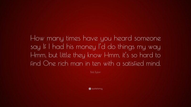 Bob Dylan Quote: “How many times have you heard someone say If I had his money I’d do things my way Hmm, but little they know Hmm, it’s so hard to find One rich man in ten with a satisfied mind.”