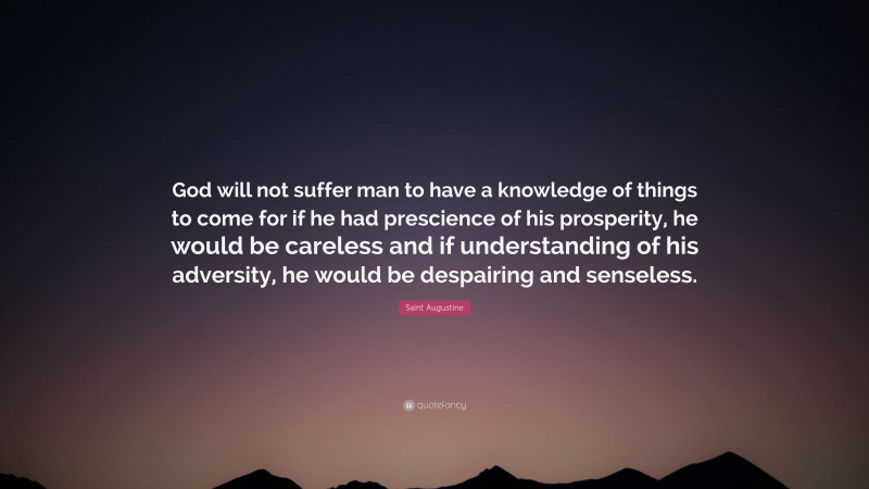 Saint Augustine Quote: “God will not suffer man to have a knowledge of things to come for if he had prescience of his prosperity, he would be careless and if understanding of his adversity, he would be despairing and senseless.”