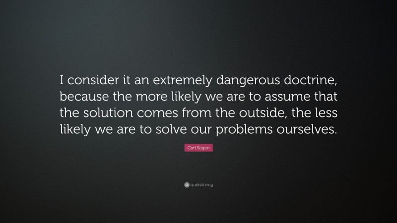 Carl Sagan Quote: “I consider it an extremely dangerous doctrine, because the more likely we are to assume that the solution comes from the outside, the less likely we are to solve our problems ourselves.”