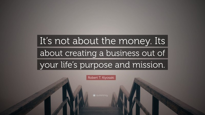 Robert T. Kiyosaki Quote: “It’s not about the money. Its about creating a business out of your life’s purpose and mission.”