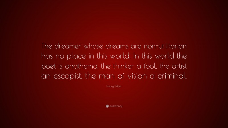 Henry Miller Quote: “The dreamer whose dreams are non-utilitarian has no place in this world. In this world the poet is anathema, the thinker a fool, the artist an escapist, the man of vision a criminal.”
