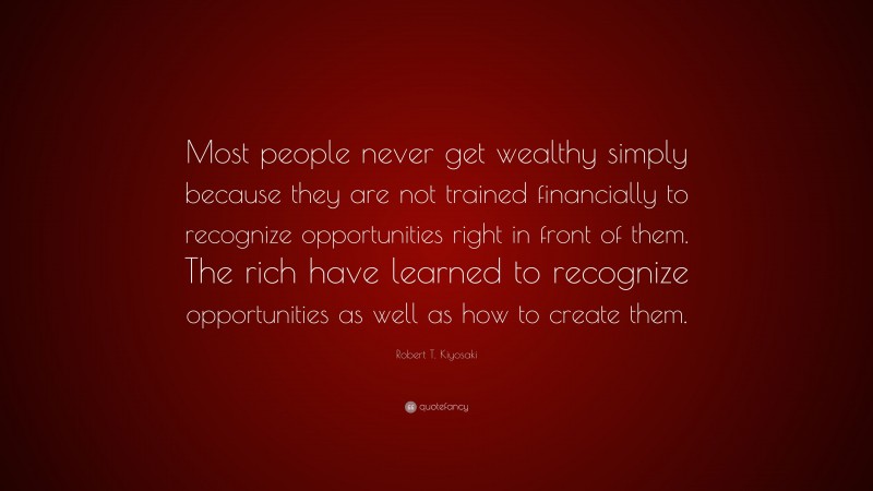 Robert T. Kiyosaki Quote: “Most people never get wealthy simply because they are not trained financially to recognize opportunities right in front of them. The rich have learned to recognize opportunities as well as how to create them.”