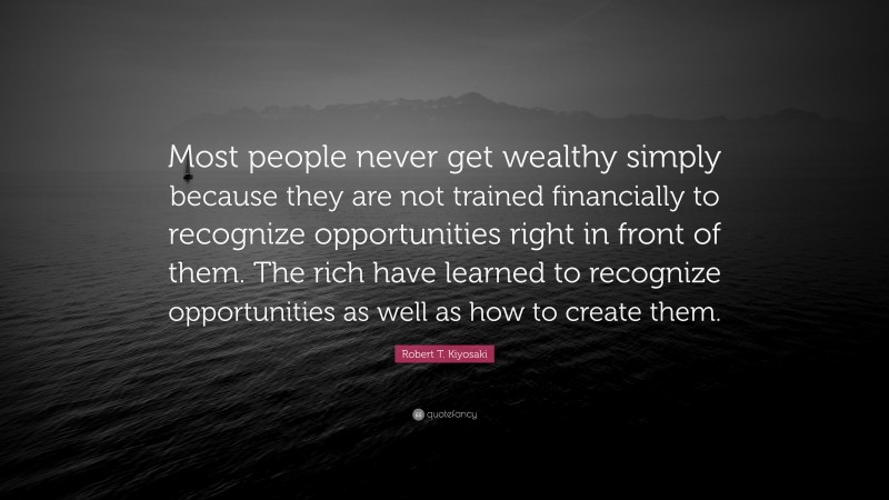 Robert T. Kiyosaki Quote: “Most people never get wealthy simply because they are not trained financially to recognize opportunities right in front of them. The rich have learned to recognize opportunities as well as how to create them.”
