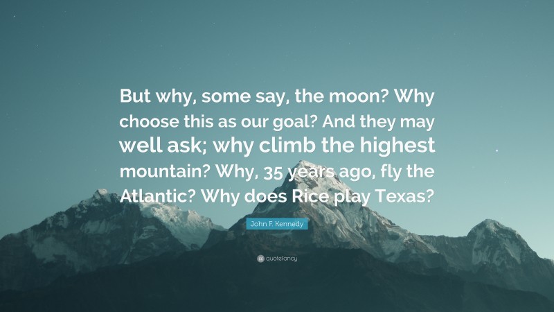 John F. Kennedy Quote: “But why, some say, the moon? Why choose this as our goal? And they may well ask; why climb the highest mountain? Why, 35 years ago, fly the Atlantic? Why does Rice play Texas?”