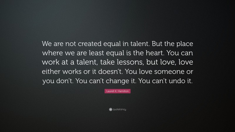 Laurell K. Hamilton Quote: “We are not created equal in talent. But the place where we are least equal is the heart. You can work at a talent, take lessons, but love, love either works or it doesn’t. You love someone or you don’t. You can’t change it. You can’t undo it.”