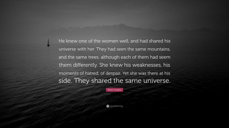 Paulo Coelho Quote: “He knew one of the women well, and had shared his universe with her. They had seen the same mountains, and the same trees, although each of them had seem them differently. She knew his weaknesses, his moments of hatred, of despair. Yet she was there at his side. They shared the same universe.”