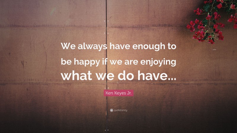 Ken Keyes Jr. Quote: “We always have enough to be happy if we are enjoying what we do have...”