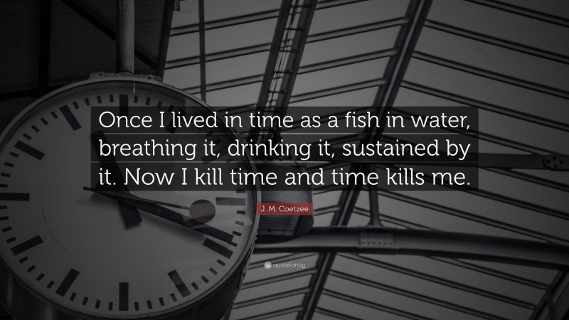 J. M. Coetzee Quote: “Once I lived in time as a fish in water, breathing it, drinking it, sustained by it. Now I kill time and time kills me.”
