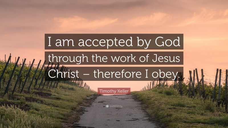 Timothy Keller Quote: “I am accepted by God through the work of Jesus Christ – therefore I obey.”