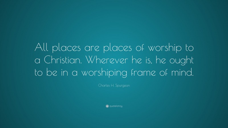 Charles H. Spurgeon Quote: “All places are places of worship to a Christian. Wherever he is, he ought to be in a worshiping frame of mind.”