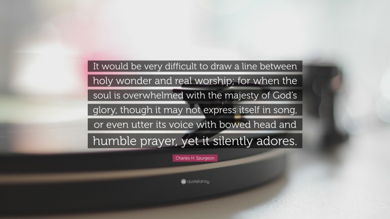 Charles H. Spurgeon Quote: “It would be very difficult to draw a line between holy wonder and real worship; for when the soul is overwhelmed with the majesty of God’s glory, though it may not express itself in song, or even utter its voice with bowed head and humble prayer, yet it silently adores.”