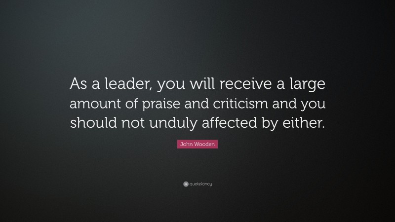 John Wooden Quote: “As a leader, you will receive a large amount of praise and criticism and you should not unduly affected by either.”