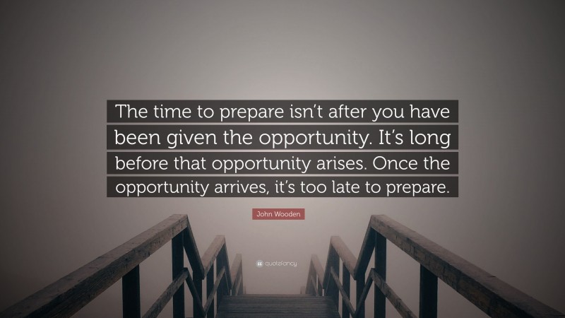 John Wooden Quote: “The time to prepare isn’t after you have been given the opportunity. It’s long before that opportunity arises. Once the opportunity arrives, it’s too late to prepare.”