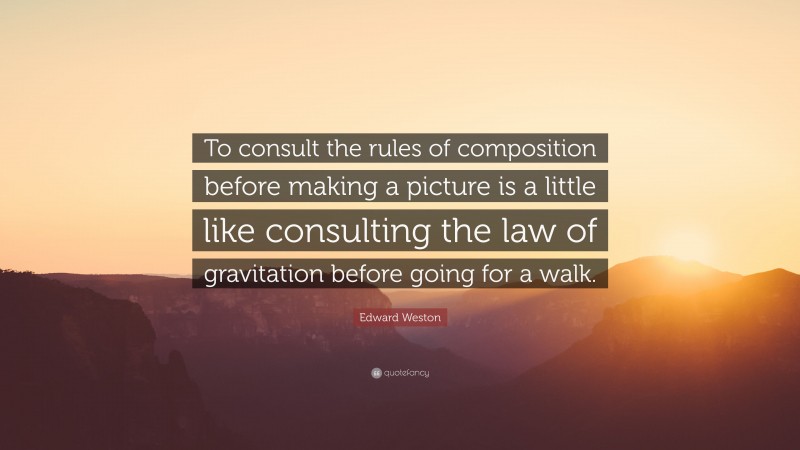 Edward Weston Quote: “To consult the rules of composition before making a picture is a little like consulting the law of gravitation before going for a walk.”