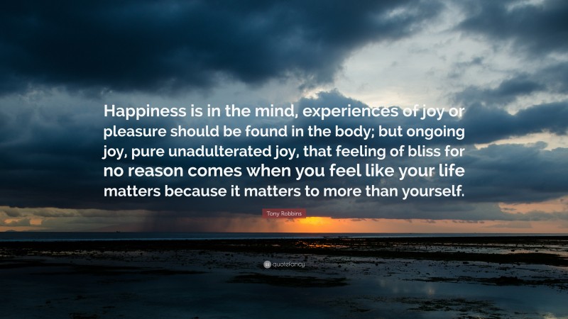Tony Robbins Quote: “Happiness is in the mind, experiences of joy or pleasure should be found in the body; but ongoing joy, pure unadulterated joy, that feeling of bliss for no reason comes when you feel like your life matters because it matters to more than yourself.”