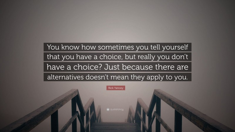 Rick Yancey Quote: “You know how sometimes you tell yourself that you have a choice, but really you don’t have a choice? Just because there are alternatives doesn’t mean they apply to you.”