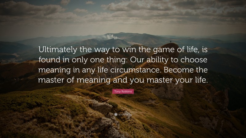 Tony Robbins Quote: “Ultimately the way to win the game of life, is found in only one thing: Our ability to choose meaning in any life circumstance. Become the master of meaning and you master your life.”