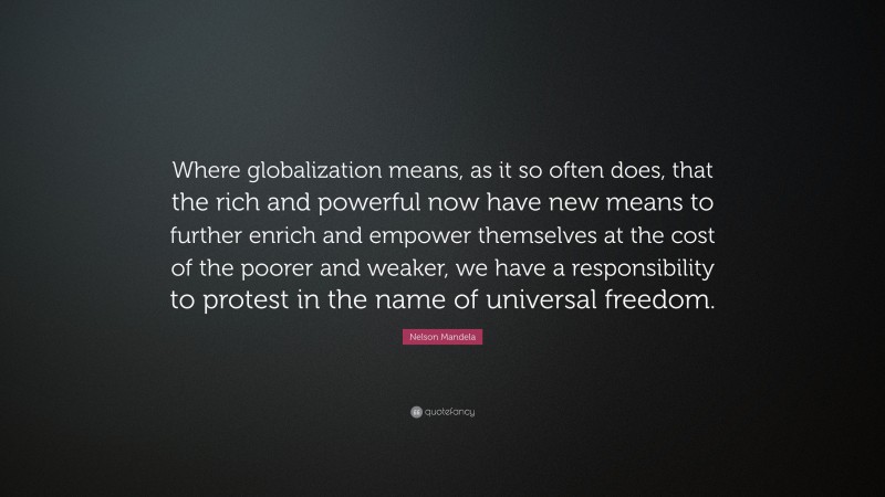 Nelson Mandela Quote: “Where globalization means, as it so often does, that the rich and powerful now have new means to further enrich and empower themselves at the cost of the poorer and weaker, we have a responsibility to protest in the name of universal freedom.”