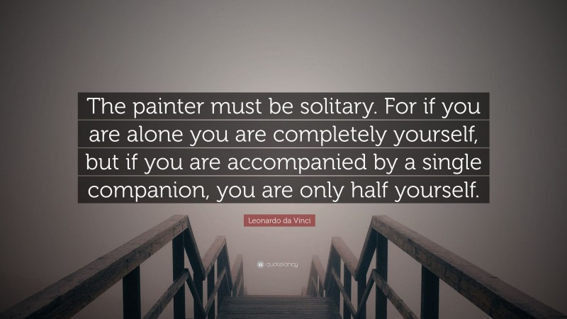 Leonardo da Vinci Quote: “The painter must be solitary. For if you are alone you are completely yourself, but if you are accompanied by a single companion, you are only half yourself.”