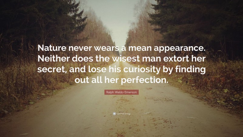 Ralph Waldo Emerson Quote: “Nature never wears a mean appearance. Neither does the wisest man extort her secret, and lose his curiosity by finding out all her perfection.”