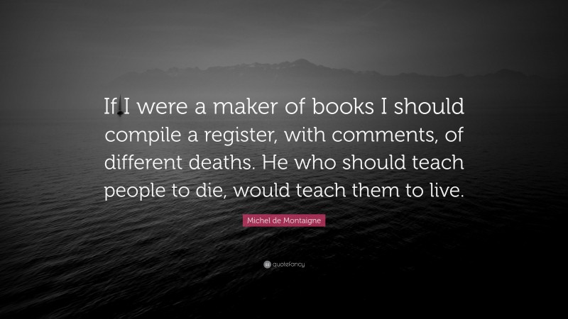 Michel de Montaigne Quote: “If I were a maker of books I should compile a register, with comments, of different deaths. He who should teach people to die, would teach them to live.”