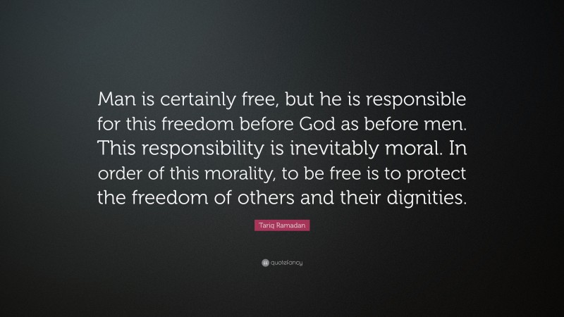 Tariq Ramadan Quote: “Man is certainly free, but he is responsible for this freedom before God as before men. This responsibility is inevitably moral. In order of this morality, to be free is to protect the freedom of others and their dignities.”
