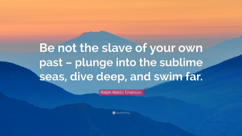 Ralph Waldo Emerson Quote: “Be not the slave of your own past – plunge into the sublime seas, dive deep, and swim far.”